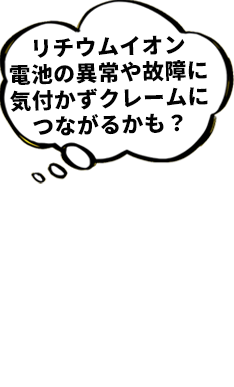 リチウムイオン 電池の異常や故障に 気付かずクレームに つながるかも？