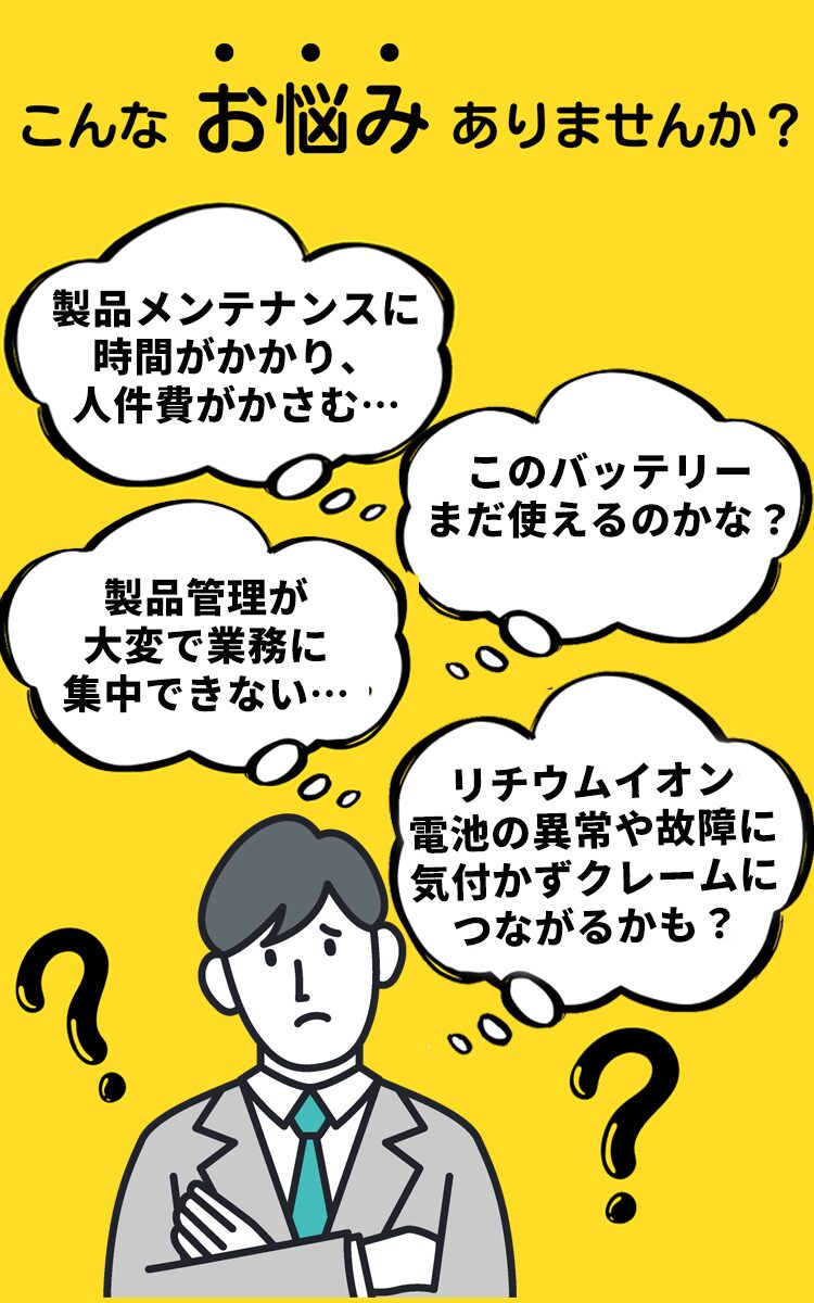 こんなお悩み有りませんか？製品メンテナンスに時間がかかり、人件費がかさむ。このバッテリーまだ使えるのかな？製品管理が大変で業務に集中できない。リチウムイオン電池の異常や故障に気づかずクレームにつながるかも？