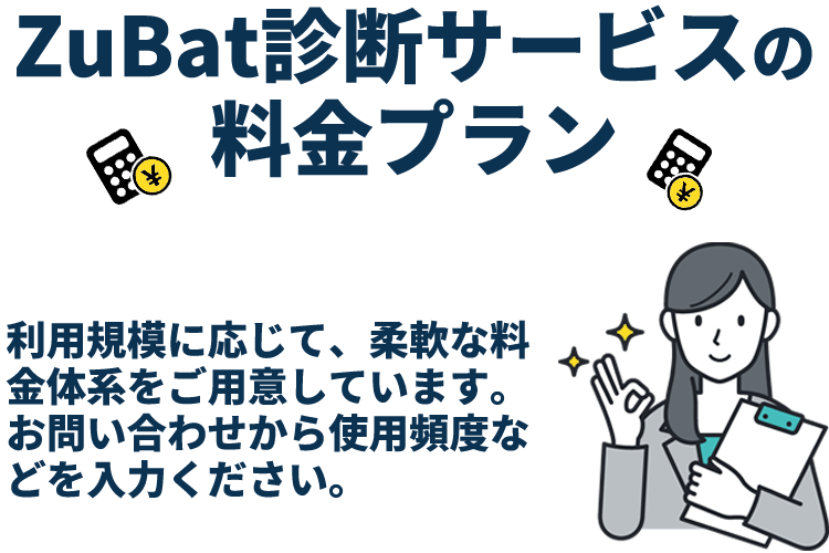ZuBat診断サービスの料金プラン 利用規模に応じて、柔軟な料金体系をご用意しています。 お問い合わせから使用頻度などを入力ください。