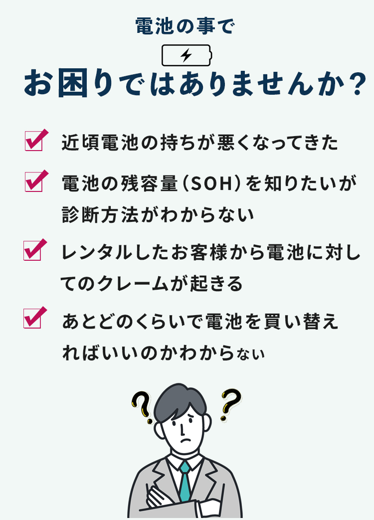 電池の事でお困りではありませんか？ 近頃電池の持ちが悪くなってきた 電池の残容量（SOH）を知りたいが診断方法がわからない レンタルしたお客様から電池に対してのクレームが起きる あとどのくらいで電池を買い替えればいいのかわからない